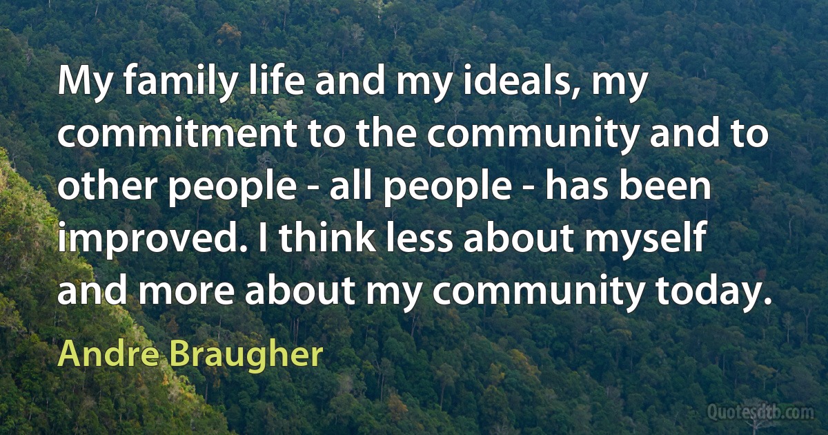 My family life and my ideals, my commitment to the community and to other people - all people - has been improved. I think less about myself and more about my community today. (Andre Braugher)