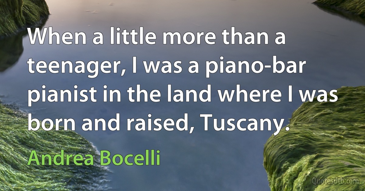 When a little more than a teenager, I was a piano-bar pianist in the land where I was born and raised, Tuscany. (Andrea Bocelli)