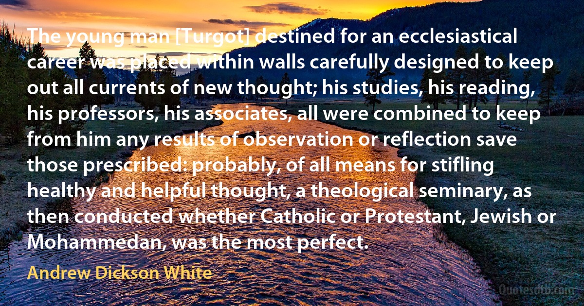 The young man [Turgot] destined for an ecclesiastical career was placed within walls carefully designed to keep out all currents of new thought; his studies, his reading, his professors, his associates, all were combined to keep from him any results of observation or reflection save those prescribed: probably, of all means for stifling healthy and helpful thought, a theological seminary, as then conducted whether Catholic or Protestant, Jewish or Mohammedan, was the most perfect. (Andrew Dickson White)