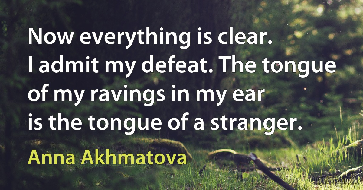 Now everything is clear.
I admit my defeat. The tongue
of my ravings in my ear
is the tongue of a stranger. (Anna Akhmatova)