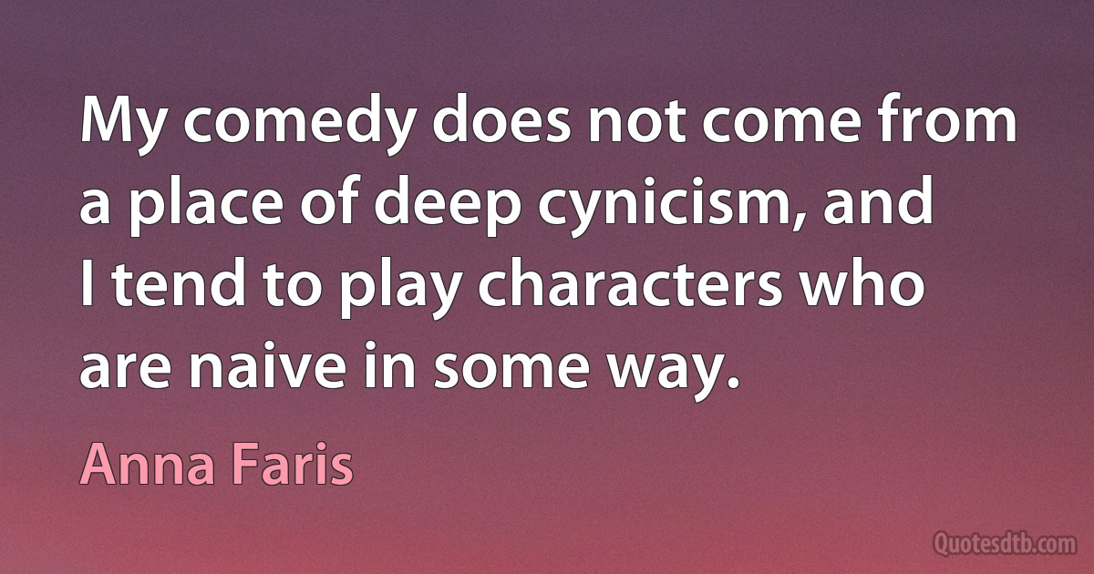 My comedy does not come from a place of deep cynicism, and I tend to play characters who are naive in some way. (Anna Faris)