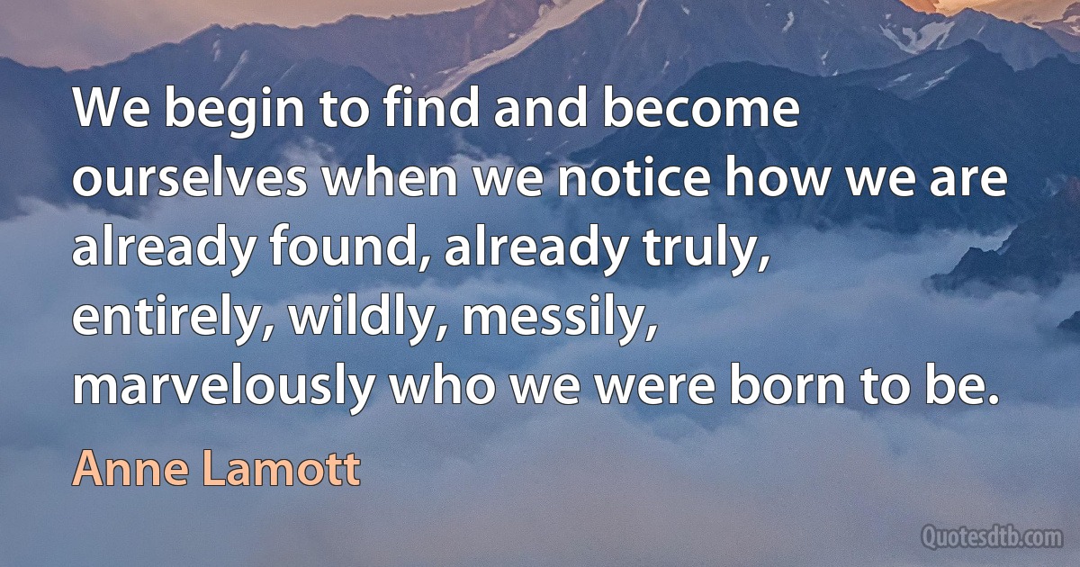 We begin to find and become ourselves when we notice how we are already found, already truly, entirely, wildly, messily, marvelously who we were born to be. (Anne Lamott)