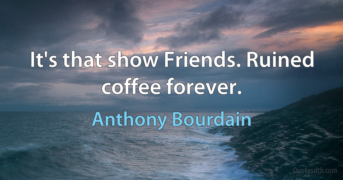 It's that show Friends. Ruined coffee forever. (Anthony Bourdain)