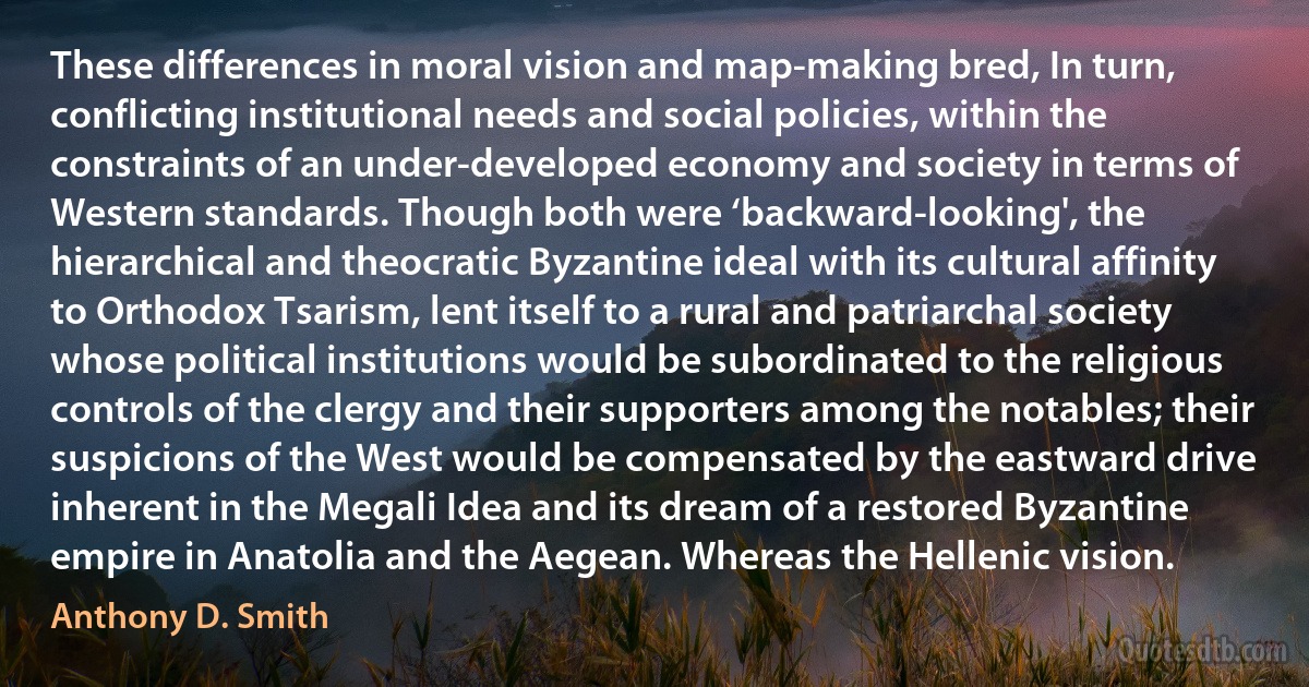 These differences in moral vision and map-making bred, In turn, conflicting institutional needs and social policies, within the constraints of an under-developed economy and society in terms of Western standards. Though both were ‘backward-looking', the hierarchical and theocratic Byzantine ideal with its cultural affinity to Orthodox Tsarism, lent itself to a rural and patriarchal society whose political institutions would be subordinated to the religious controls of the clergy and their supporters among the notables; their suspicions of the West would be compensated by the eastward drive inherent in the Megali Idea and its dream of a restored Byzantine empire in Anatolia and the Aegean. Whereas the Hellenic vision. (Anthony D. Smith)