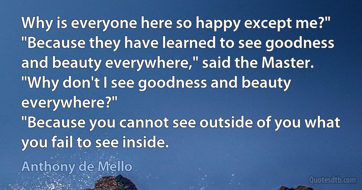 Why is everyone here so happy except me?"
"Because they have learned to see goodness and beauty everywhere," said the Master.
"Why don't I see goodness and beauty everywhere?"
"Because you cannot see outside of you what you fail to see inside. (Anthony de Mello)