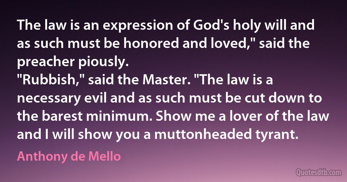 The law is an expression of God's holy will and as such must be honored and loved," said the preacher piously.
"Rubbish," said the Master. "The law is a necessary evil and as such must be cut down to the barest minimum. Show me a lover of the law and I will show you a muttonheaded tyrant. (Anthony de Mello)