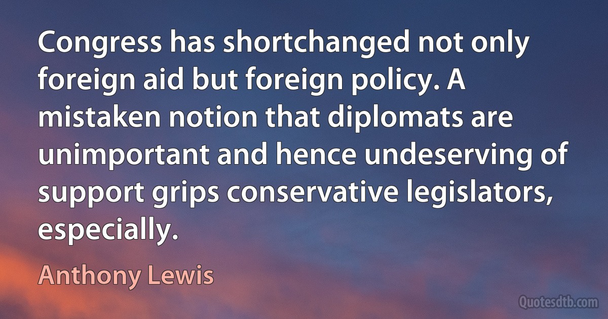 Congress has shortchanged not only foreign aid but foreign policy. A mistaken notion that diplomats are unimportant and hence undeserving of support grips conservative legislators, especially. (Anthony Lewis)