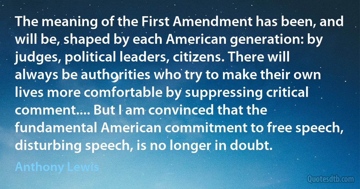 The meaning of the First Amendment has been, and will be, shaped by each American generation: by judges, political leaders, citizens. There will always be authorities who try to make their own lives more comfortable by suppressing critical comment.... But I am convinced that the fundamental American commitment to free speech, disturbing speech, is no longer in doubt. (Anthony Lewis)