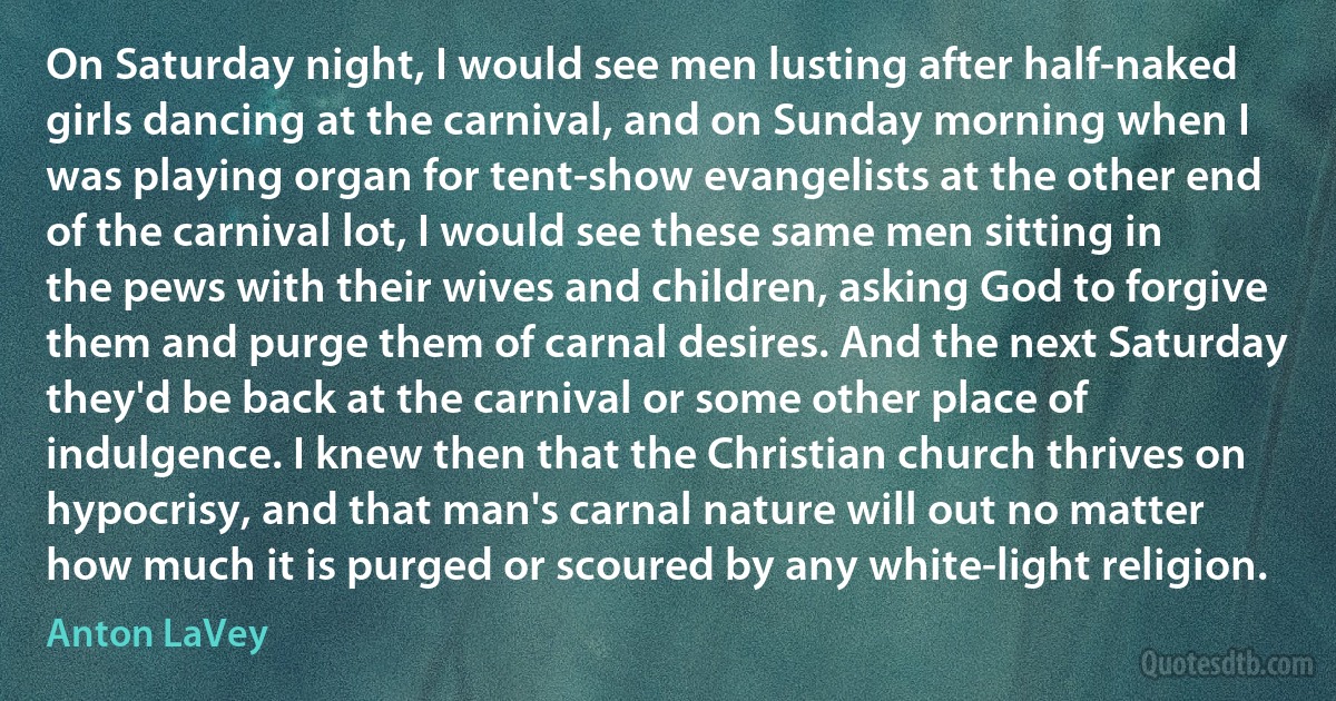 On Saturday night, I would see men lusting after half-naked girls dancing at the carnival, and on Sunday morning when I was playing organ for tent-show evangelists at the other end of the carnival lot, I would see these same men sitting in the pews with their wives and children, asking God to forgive them and purge them of carnal desires. And the next Saturday they'd be back at the carnival or some other place of indulgence. I knew then that the Christian church thrives on hypocrisy, and that man's carnal nature will out no matter how much it is purged or scoured by any white-light religion. (Anton LaVey)