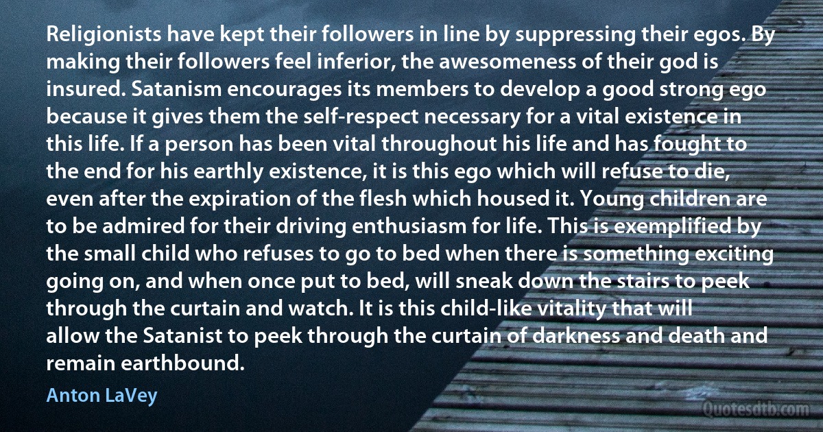 Religionists have kept their followers in line by suppressing their egos. By making their followers feel inferior, the awesomeness of their god is insured. Satanism encourages its members to develop a good strong ego because it gives them the self-respect necessary for a vital existence in this life. If a person has been vital throughout his life and has fought to the end for his earthly existence, it is this ego which will refuse to die, even after the expiration of the flesh which housed it. Young children are to be admired for their driving enthusiasm for life. This is exemplified by the small child who refuses to go to bed when there is something exciting going on, and when once put to bed, will sneak down the stairs to peek through the curtain and watch. It is this child-like vitality that will allow the Satanist to peek through the curtain of darkness and death and remain earthbound. (Anton LaVey)