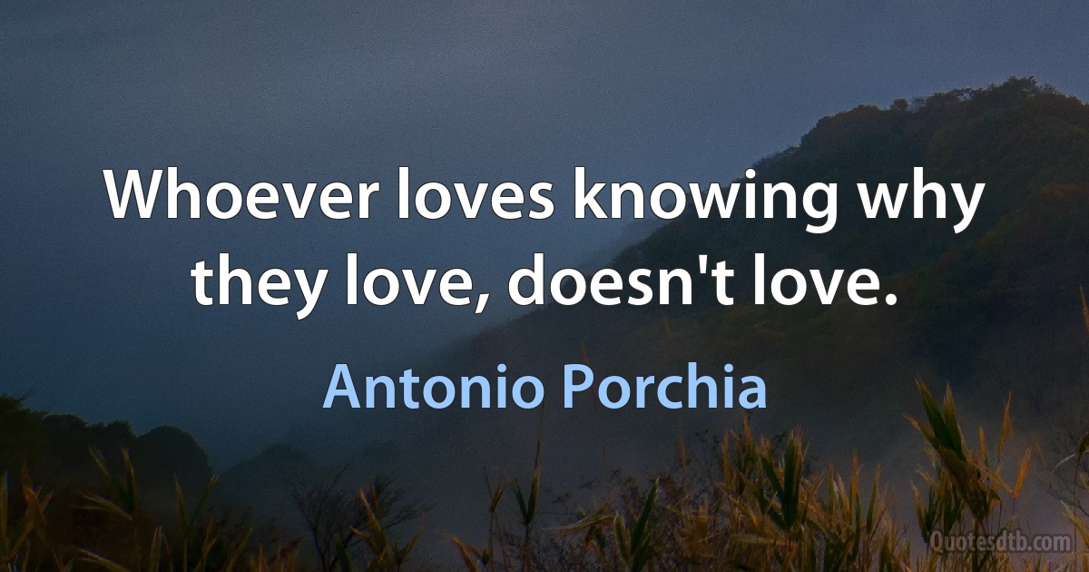 Whoever loves knowing why they love, doesn't love. (Antonio Porchia)