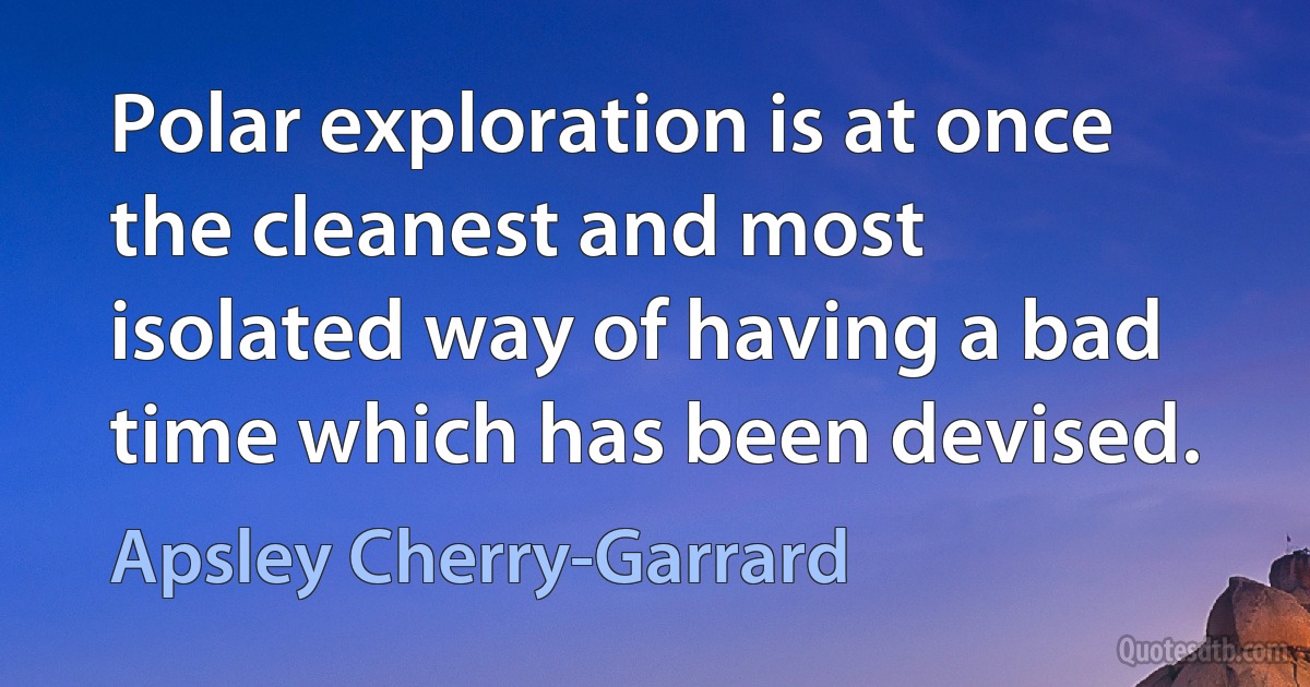 Polar exploration is at once the cleanest and most isolated way of having a bad time which has been devised. (Apsley Cherry-Garrard)