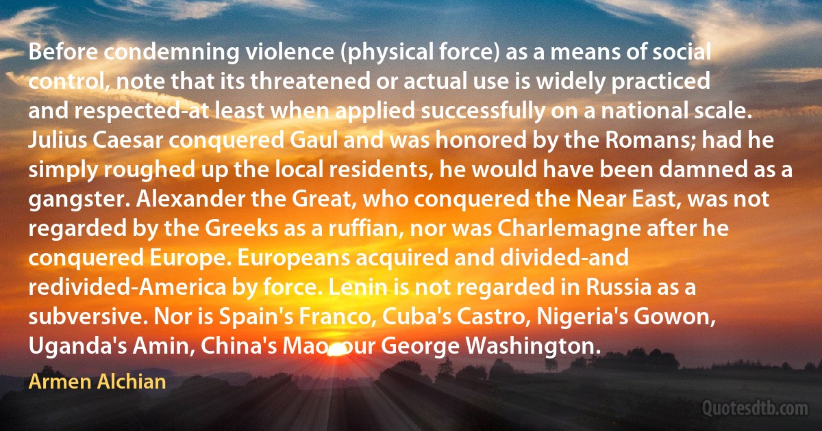 Before condemning violence (physical force) as a means of social control, note that its threatened or actual use is widely practiced and respected-at least when applied successfully on a national scale. Julius Caesar conquered Gaul and was honored by the Romans; had he simply roughed up the local residents, he would have been damned as a gangster. Alexander the Great, who conquered the Near East, was not regarded by the Greeks as a ruffian, nor was Charlemagne after he conquered Europe. Europeans acquired and divided-and redivided-America by force. Lenin is not regarded in Russia as a subversive. Nor is Spain's Franco, Cuba's Castro, Nigeria's Gowon, Uganda's Amin, China's Mao, our George Washington. (Armen Alchian)