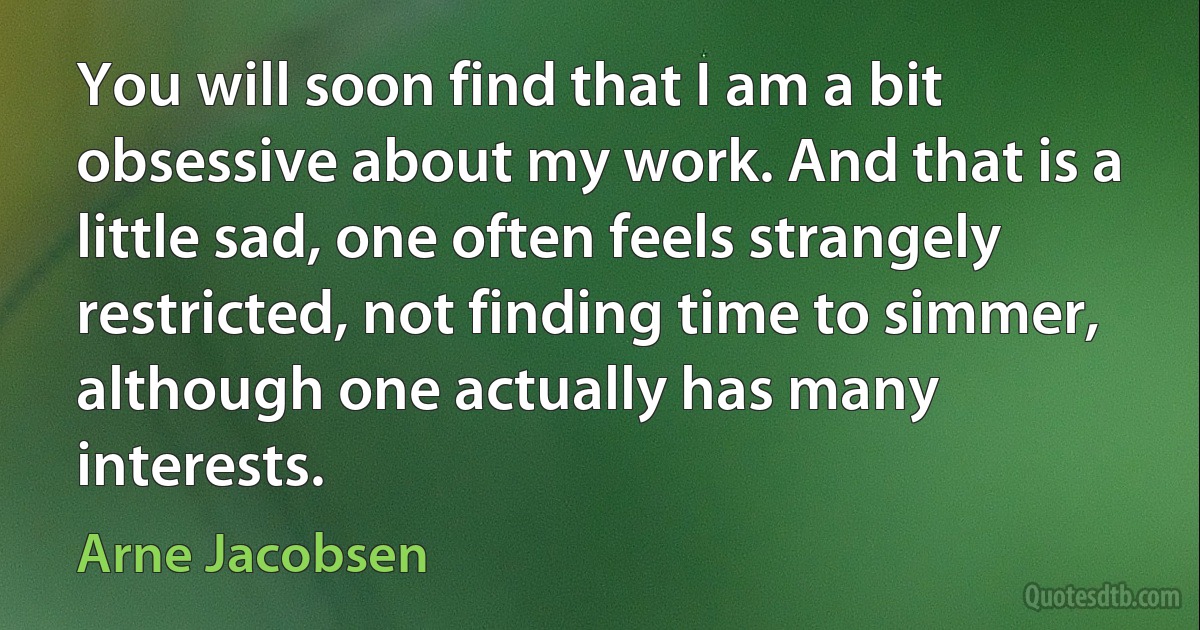 You will soon find that I am a bit obsessive about my work. And that is a little sad, one often feels strangely restricted, not finding time to simmer, although one actually has many interests. (Arne Jacobsen)