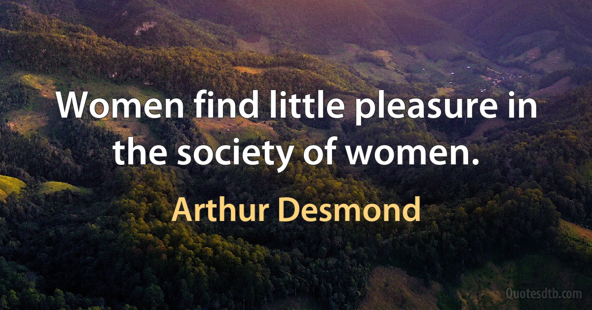 Women find little pleasure in the society of women. (Arthur Desmond)