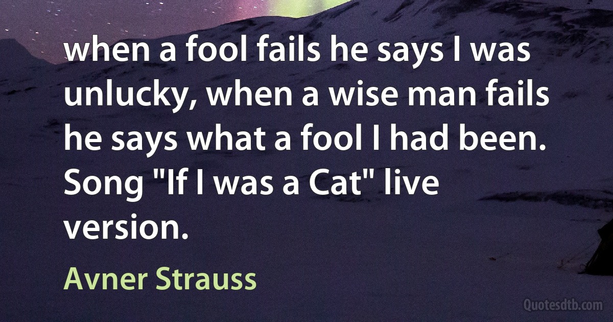 when a fool fails he says I was unlucky, when a wise man fails he says what a fool I had been. Song "If I was a Cat" live version. (Avner Strauss)