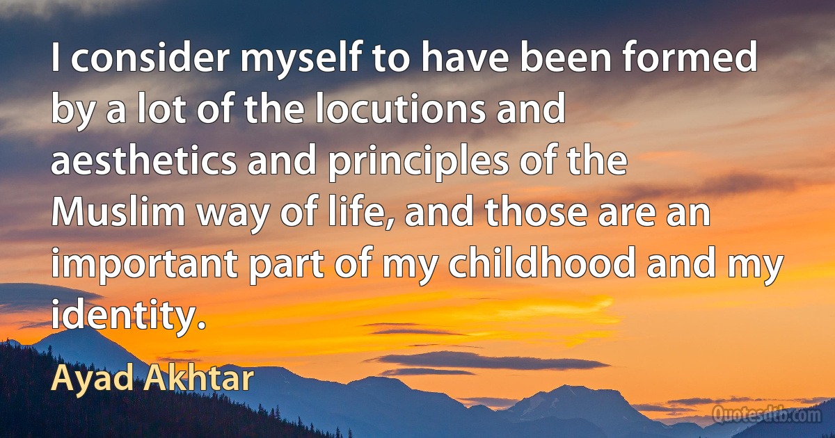 I consider myself to have been formed by a lot of the locutions and aesthetics and principles of the Muslim way of life, and those are an important part of my childhood and my identity. (Ayad Akhtar)