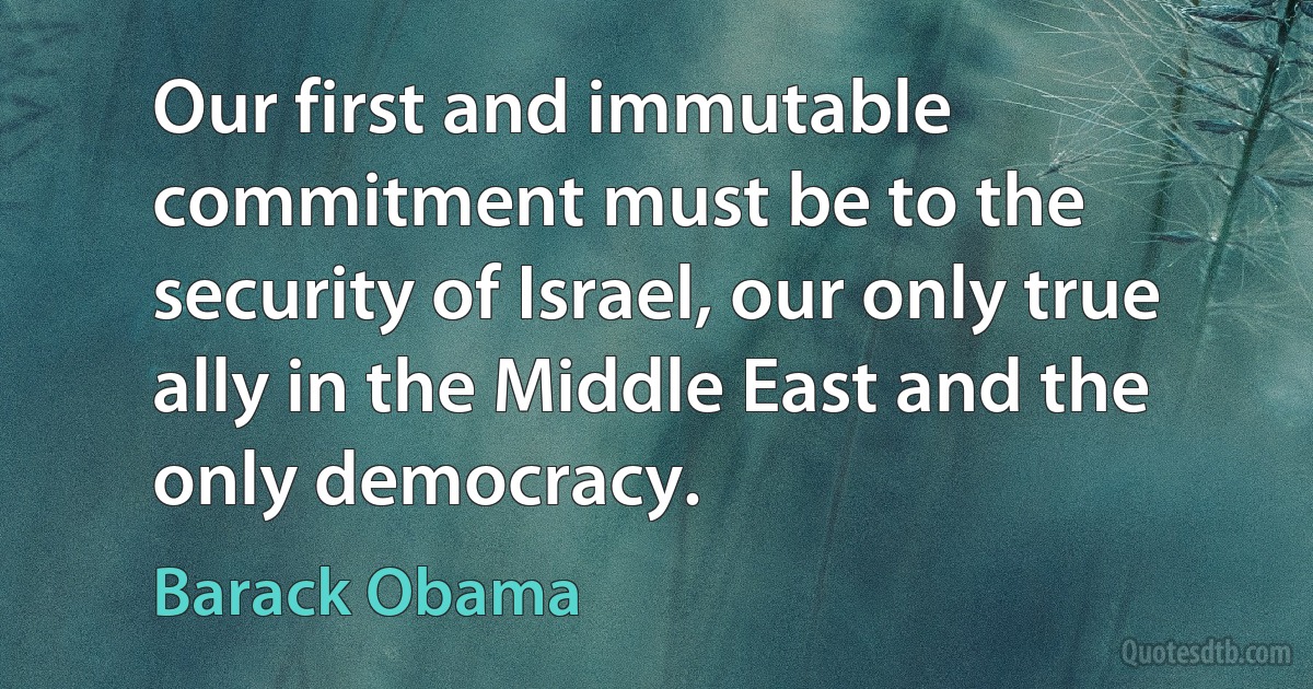 Our first and immutable commitment must be to the security of Israel, our only true ally in the Middle East and the only democracy. (Barack Obama)