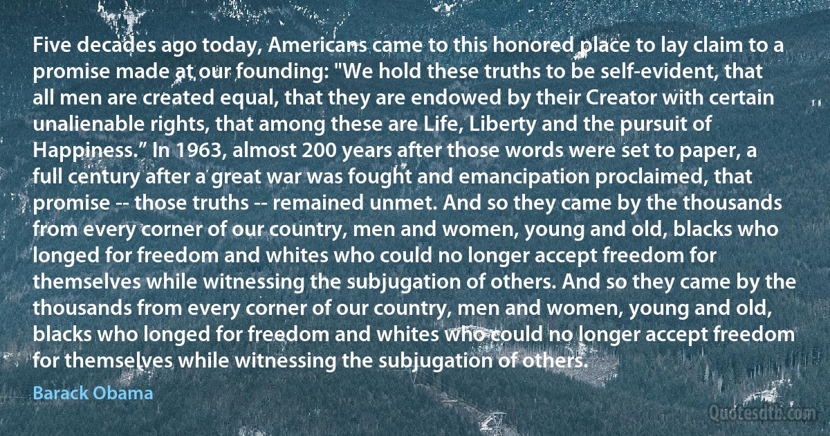 Five decades ago today, Americans came to this honored place to lay claim to a promise made at our founding: "We hold these truths to be self-evident, that all men are created equal, that they are endowed by their Creator with certain unalienable rights, that among these are Life, Liberty and the pursuit of Happiness.” In 1963, almost 200 years after those words were set to paper, a full century after a great war was fought and emancipation proclaimed, that promise -- those truths -- remained unmet. And so they came by the thousands from every corner of our country, men and women, young and old, blacks who longed for freedom and whites who could no longer accept freedom for themselves while witnessing the subjugation of others. And so they came by the thousands from every corner of our country, men and women, young and old, blacks who longed for freedom and whites who could no longer accept freedom for themselves while witnessing the subjugation of others. (Barack Obama)