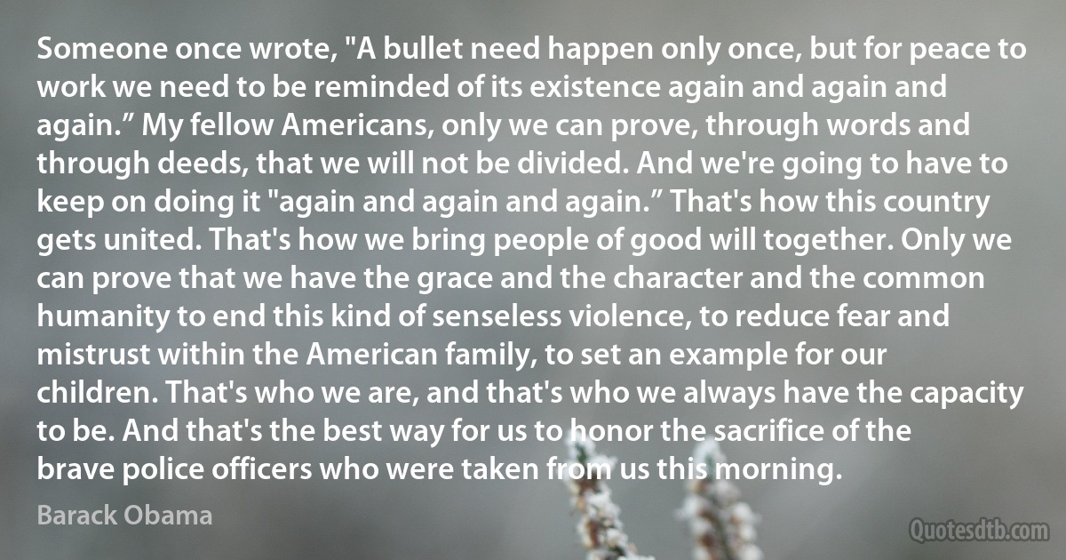 Someone once wrote, "A bullet need happen only once, but for peace to work we need to be reminded of its existence again and again and again.” My fellow Americans, only we can prove, through words and through deeds, that we will not be divided. And we're going to have to keep on doing it "again and again and again.” That's how this country gets united. That's how we bring people of good will together. Only we can prove that we have the grace and the character and the common humanity to end this kind of senseless violence, to reduce fear and mistrust within the American family, to set an example for our children. That's who we are, and that's who we always have the capacity to be. And that's the best way for us to honor the sacrifice of the brave police officers who were taken from us this morning. (Barack Obama)