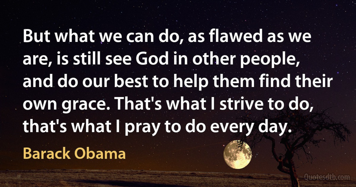 But what we can do, as flawed as we are, is still see God in other people, and do our best to help them find their own grace. That's what I strive to do, that's what I pray to do every day. (Barack Obama)