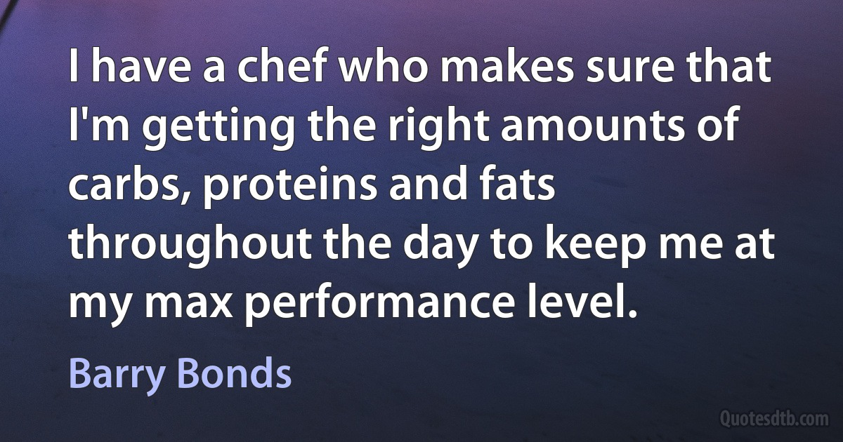 I have a chef who makes sure that I'm getting the right amounts of carbs, proteins and fats throughout the day to keep me at my max performance level. (Barry Bonds)