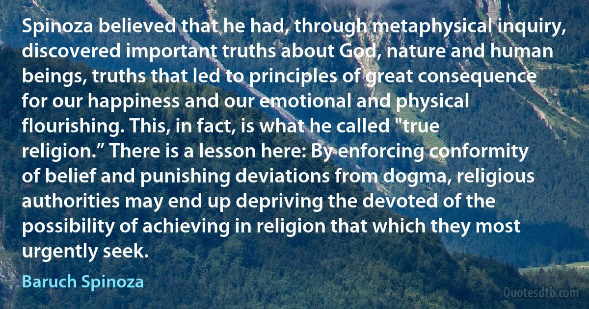 Spinoza believed that he had, through metaphysical inquiry, discovered important truths about God, nature and human beings, truths that led to principles of great consequence for our happiness and our emotional and physical flourishing. This, in fact, is what he called "true religion.” There is a lesson here: By enforcing conformity of belief and punishing deviations from dogma, religious authorities may end up depriving the devoted of the possibility of achieving in religion that which they most urgently seek. (Baruch Spinoza)