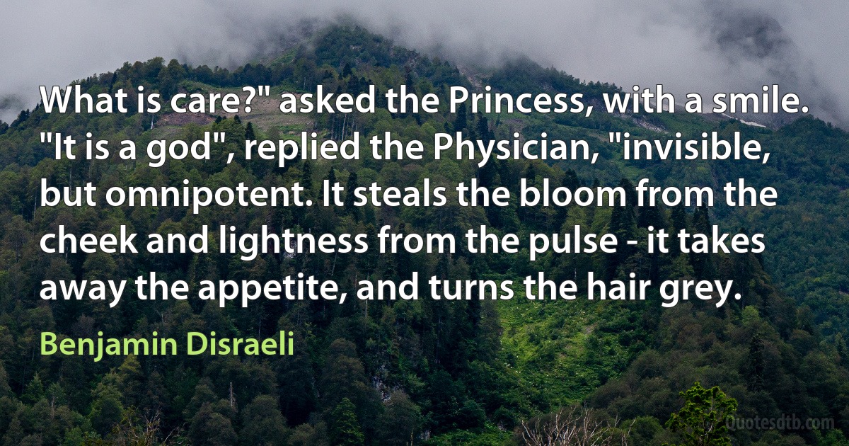 What is care?" asked the Princess, with a smile.
"It is a god", replied the Physician, "invisible, but omnipotent. It steals the bloom from the cheek and lightness from the pulse - it takes away the appetite, and turns the hair grey. (Benjamin Disraeli)