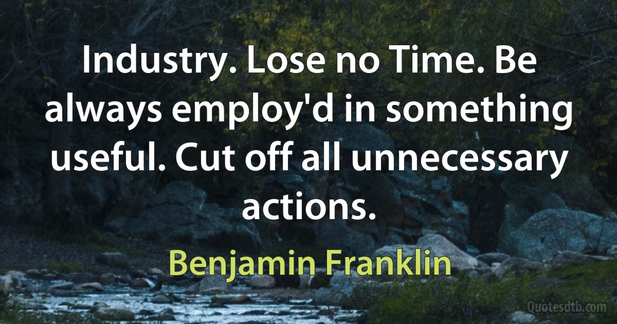 Industry. Lose no Time. Be always employ'd in something useful. Cut off all unnecessary actions. (Benjamin Franklin)