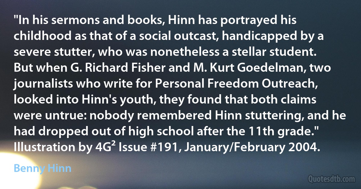 "In his sermons and books, Hinn has portrayed his childhood as that of a social outcast, handicapped by a severe stutter, who was nonetheless a stellar student. But when G. Richard Fisher and M. Kurt Goedelman, two journalists who write for Personal Freedom Outreach, looked into Hinn's youth, they found that both claims were untrue: nobody remembered Hinn stuttering, and he had dropped out of high school after the 11th grade."
Illustration by 4G² Issue #191, January/February 2004. (Benny Hinn)