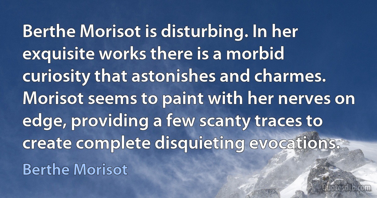 Berthe Morisot is disturbing. In her exquisite works there is a morbid curiosity that astonishes and charmes. Morisot seems to paint with her nerves on edge, providing a few scanty traces to create complete disquieting evocations. (Berthe Morisot)