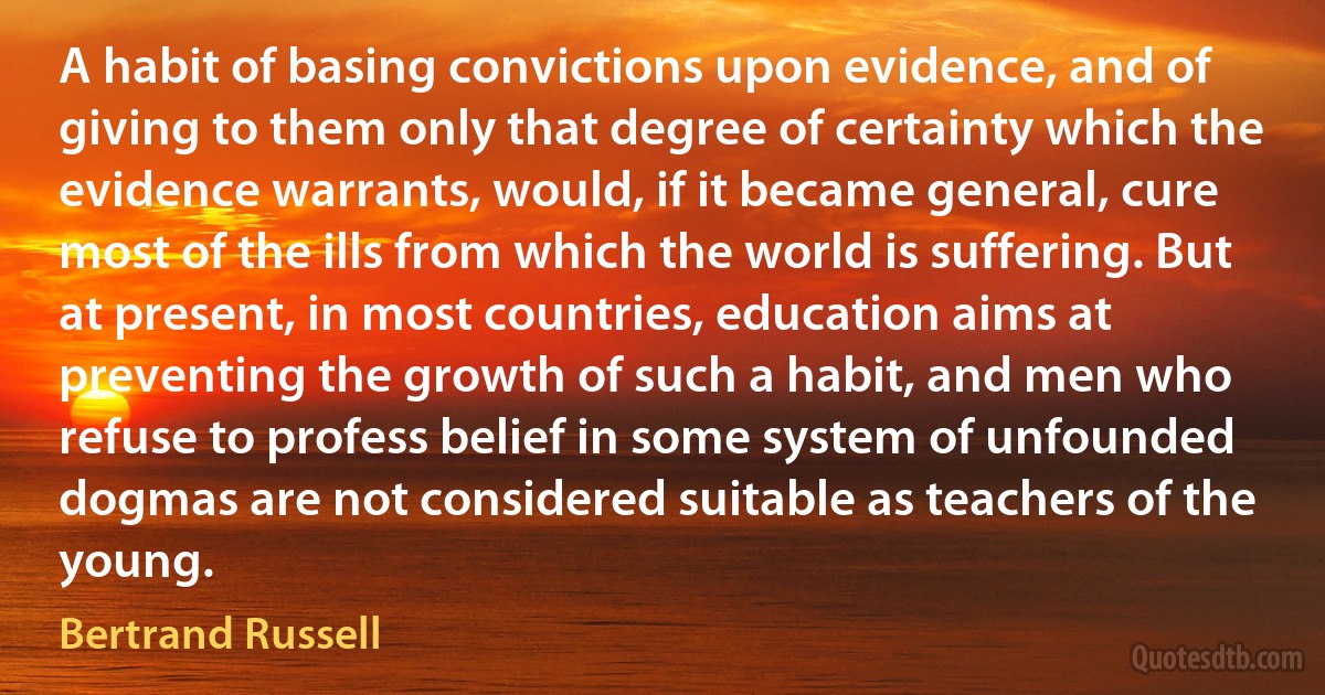 A habit of basing convictions upon evidence, and of giving to them only that degree of certainty which the evidence warrants, would, if it became general, cure most of the ills from which the world is suffering. But at present, in most countries, education aims at preventing the growth of such a habit, and men who refuse to profess belief in some system of unfounded dogmas are not considered suitable as teachers of the young. (Bertrand Russell)