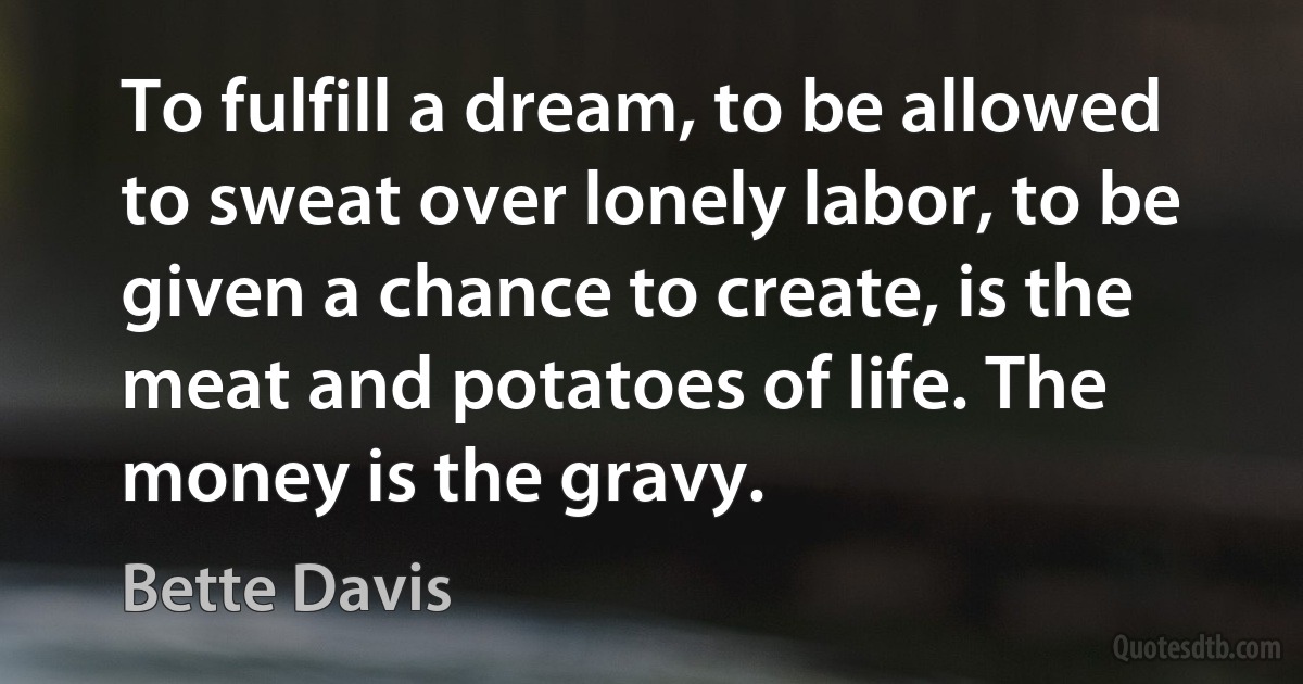 To fulfill a dream, to be allowed to sweat over lonely labor, to be given a chance to create, is the meat and potatoes of life. The money is the gravy. (Bette Davis)