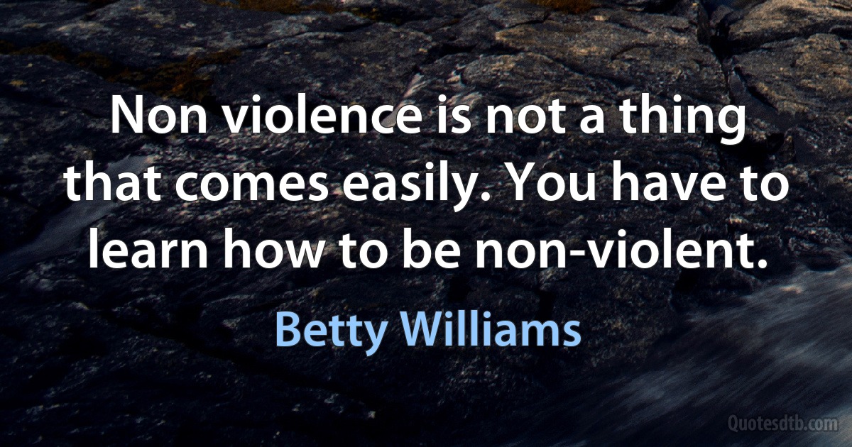 Non violence is not a thing that comes easily. You have to learn how to be non-violent. (Betty Williams)