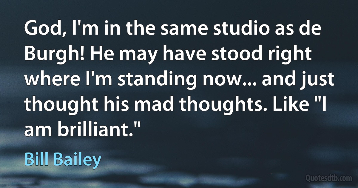 God, I'm in the same studio as de Burgh! He may have stood right where I'm standing now... and just thought his mad thoughts. Like "I am brilliant." (Bill Bailey)