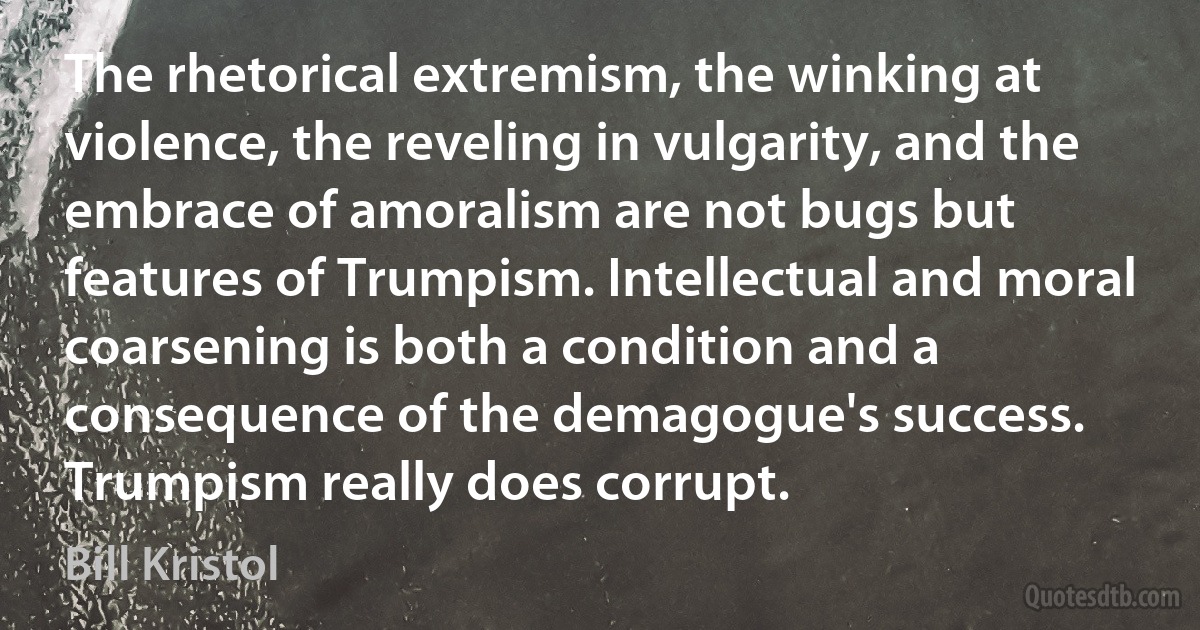 The rhetorical extremism, the winking at violence, the reveling in vulgarity, and the embrace of amoralism are not bugs but features of Trumpism. Intellectual and moral coarsening is both a condition and a consequence of the demagogue's success. Trumpism really does corrupt. (Bill Kristol)