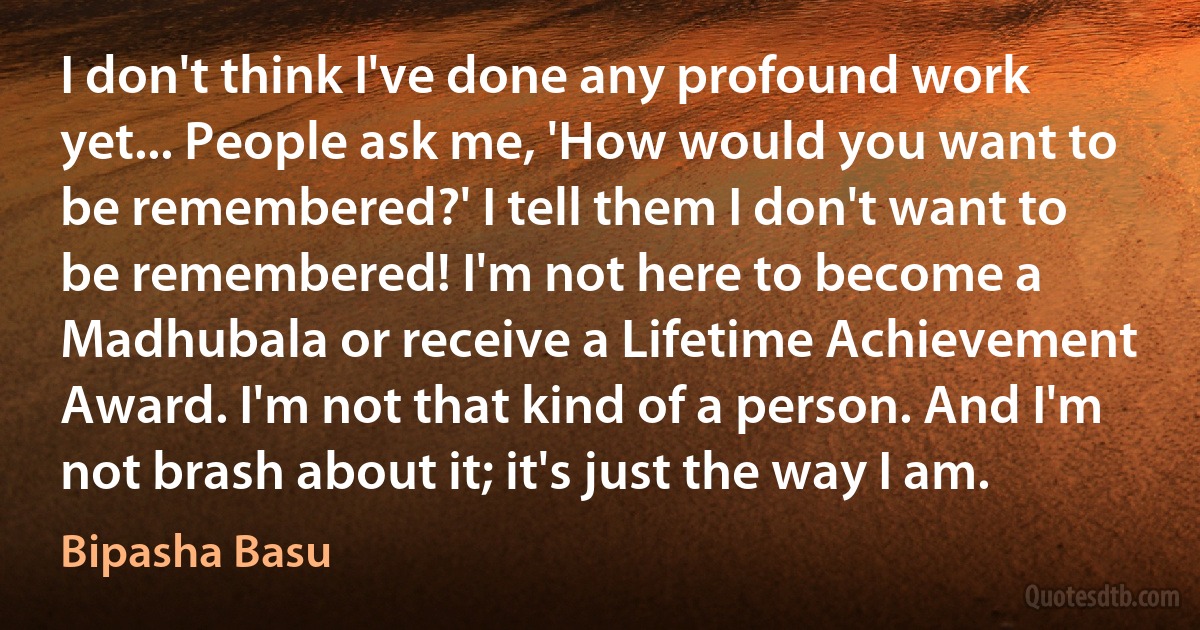 I don't think I've done any profound work yet... People ask me, 'How would you want to be remembered?' I tell them I don't want to be remembered! I'm not here to become a Madhubala or receive a Lifetime Achievement Award. I'm not that kind of a person. And I'm not brash about it; it's just the way I am. (Bipasha Basu)