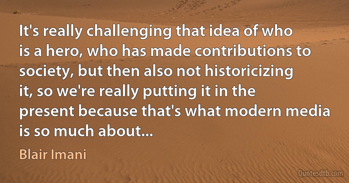 It's really challenging that idea of who is a hero, who has made contributions to society, but then also not historicizing it, so we're really putting it in the present because that's what modern media is so much about... (Blair Imani)