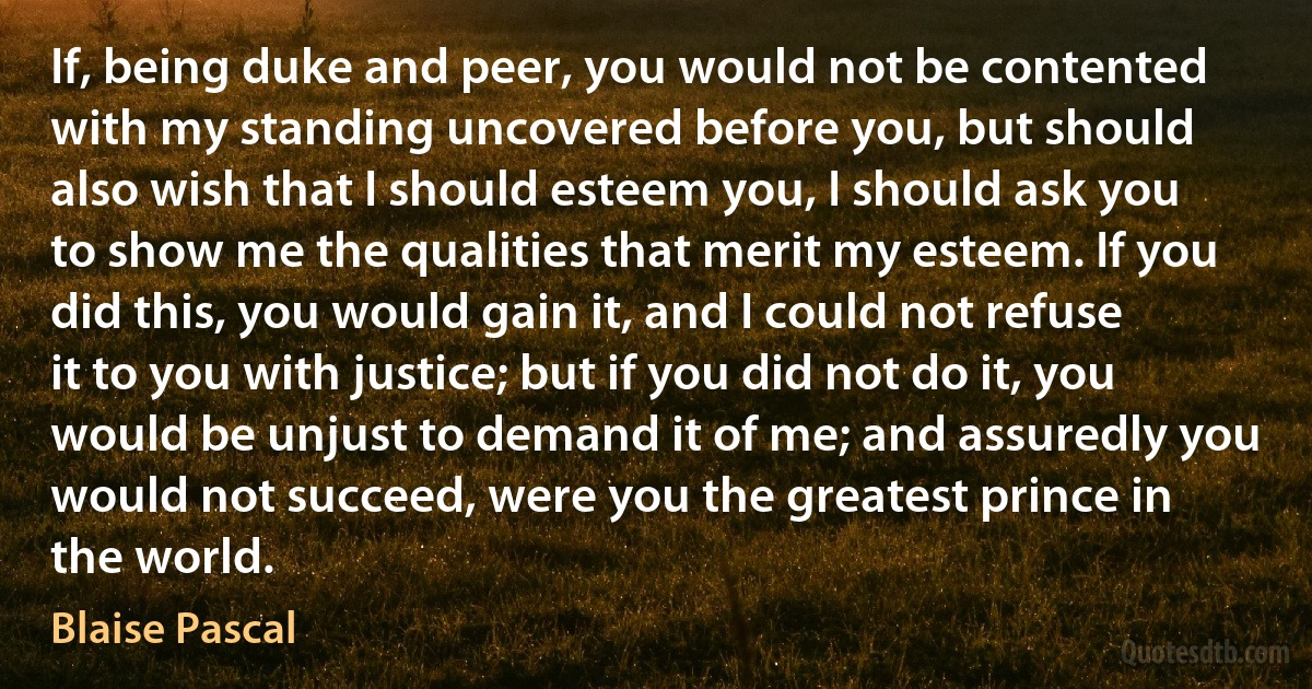 If, being duke and peer, you would not be contented with my standing uncovered before you, but should also wish that I should esteem you, I should ask you to show me the qualities that merit my esteem. If you did this, you would gain it, and I could not refuse it to you with justice; but if you did not do it, you would be unjust to demand it of me; and assuredly you would not succeed, were you the greatest prince in the world. (Blaise Pascal)