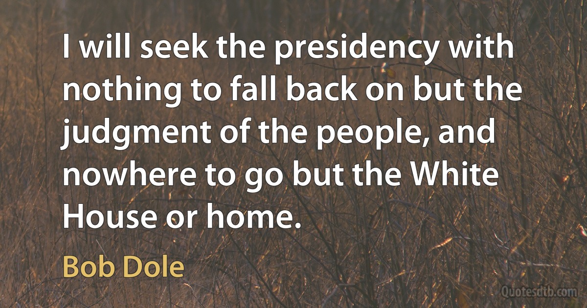 I will seek the presidency with nothing to fall back on but the judgment of the people, and nowhere to go but the White House or home. (Bob Dole)