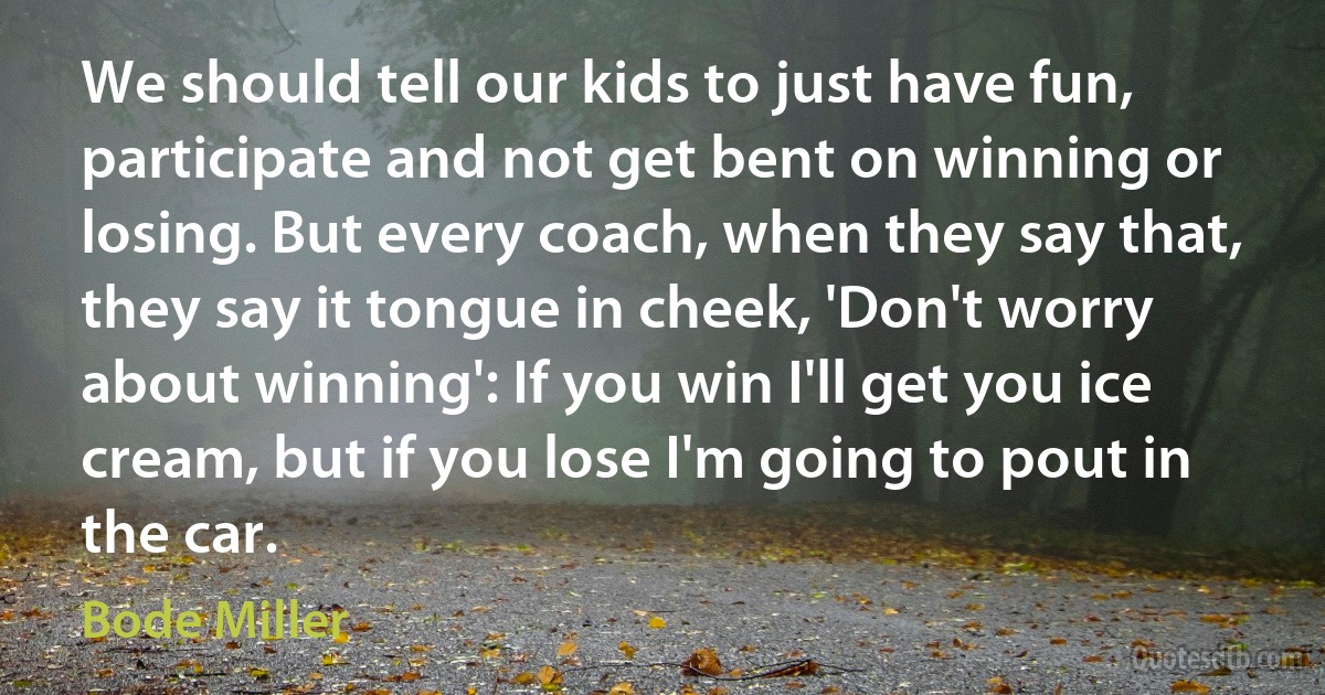 We should tell our kids to just have fun, participate and not get bent on winning or losing. But every coach, when they say that, they say it tongue in cheek, 'Don't worry about winning': If you win I'll get you ice cream, but if you lose I'm going to pout in the car. (Bode Miller)