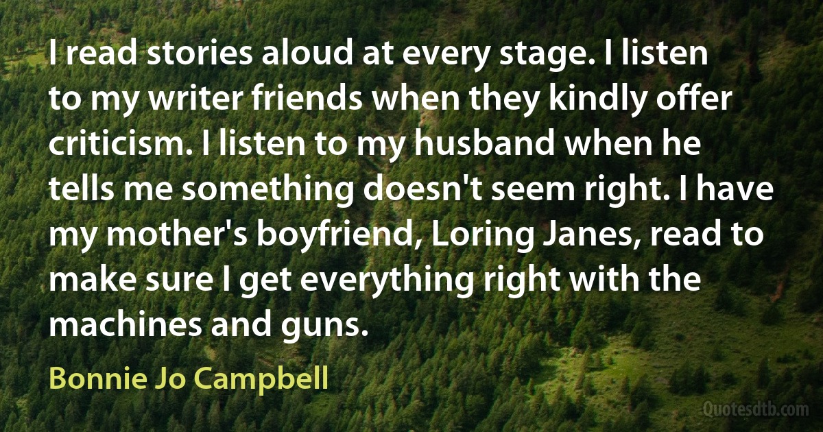 I read stories aloud at every stage. I listen to my writer friends when they kindly offer criticism. I listen to my husband when he tells me something doesn't seem right. I have my mother's boyfriend, Loring Janes, read to make sure I get everything right with the machines and guns. (Bonnie Jo Campbell)