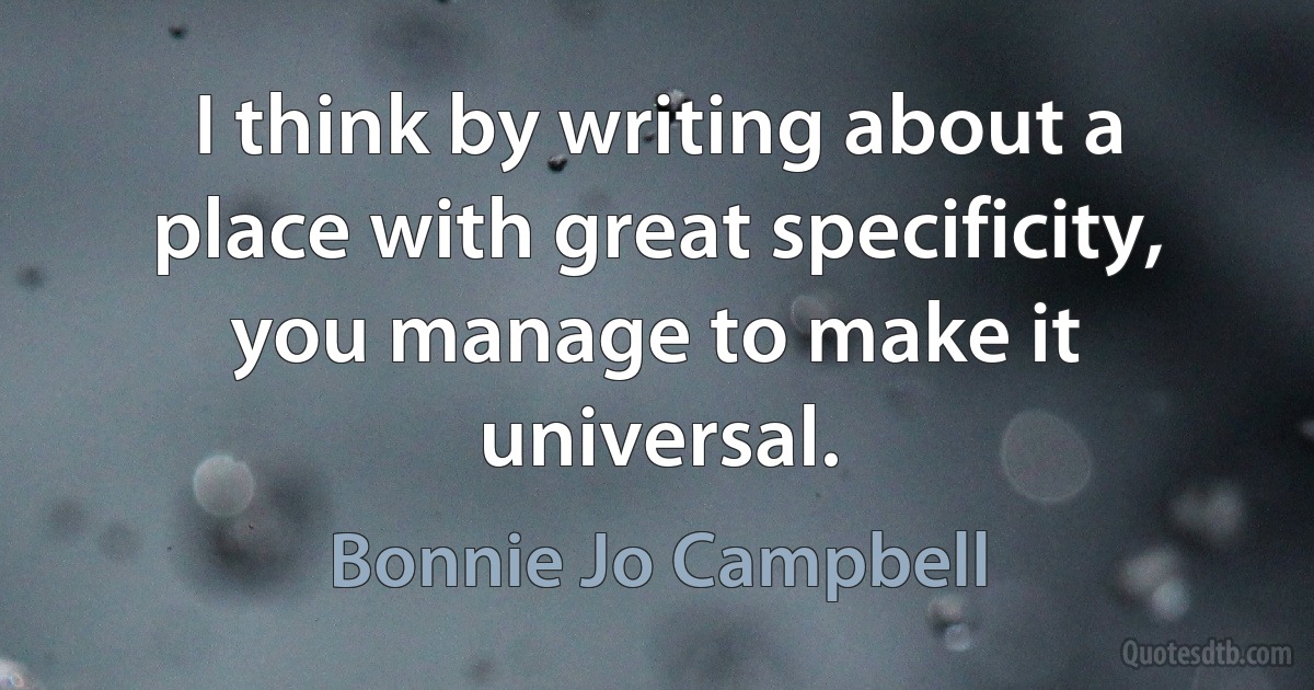 I think by writing about a place with great specificity, you manage to make it universal. (Bonnie Jo Campbell)