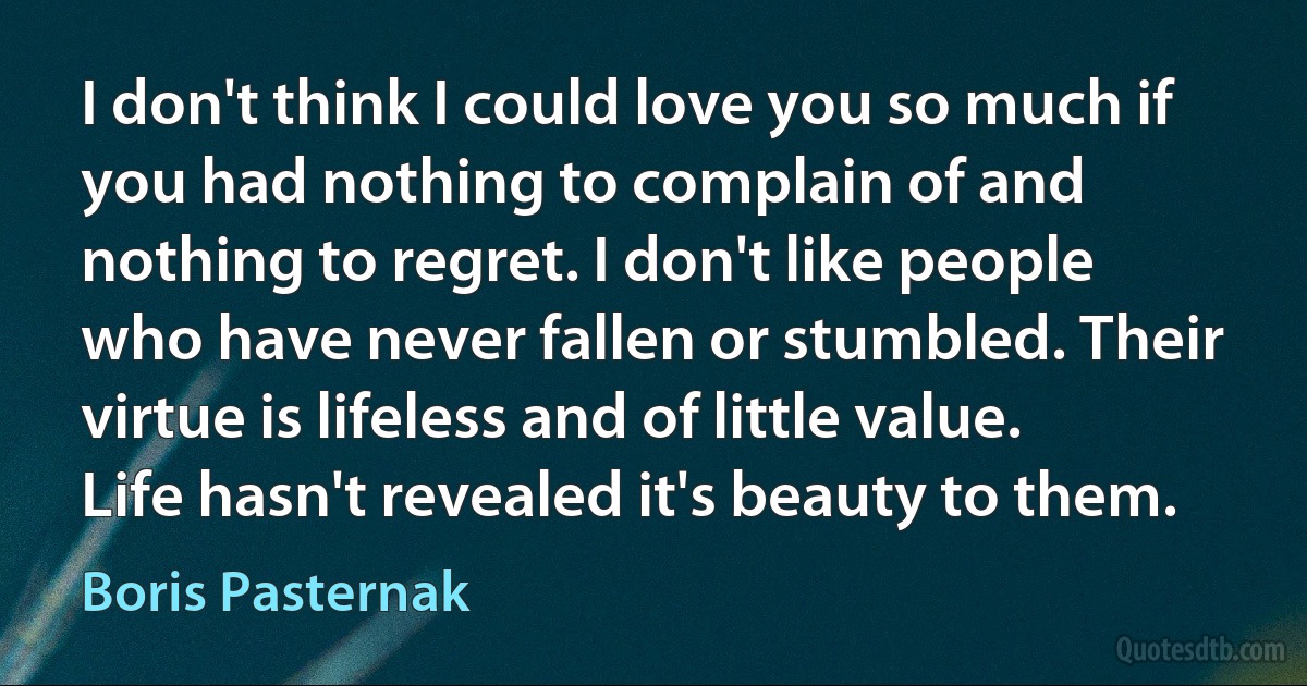 I don't think I could love you so much if you had nothing to complain of and nothing to regret. I don't like people who have never fallen or stumbled. Their virtue is lifeless and of little value. Life hasn't revealed it's beauty to them. (Boris Pasternak)