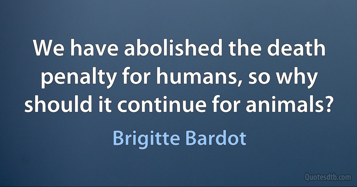 We have abolished the death penalty for humans, so why should it continue for animals? (Brigitte Bardot)