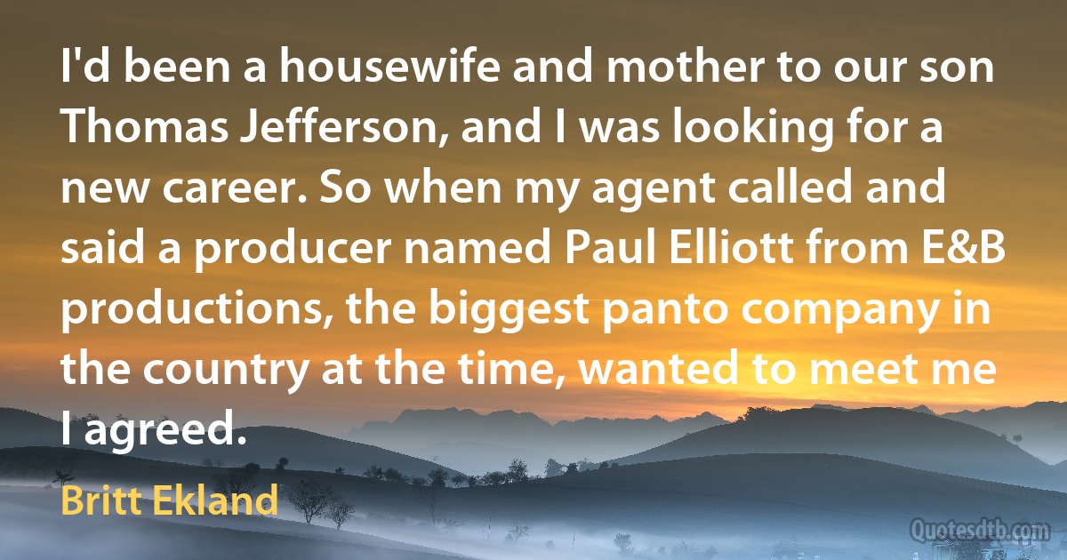 I'd been a housewife and mother to our son Thomas Jefferson, and I was looking for a new career. So when my agent called and said a producer named Paul Elliott from E&B productions, the biggest panto company in the country at the time, wanted to meet me I agreed. (Britt Ekland)