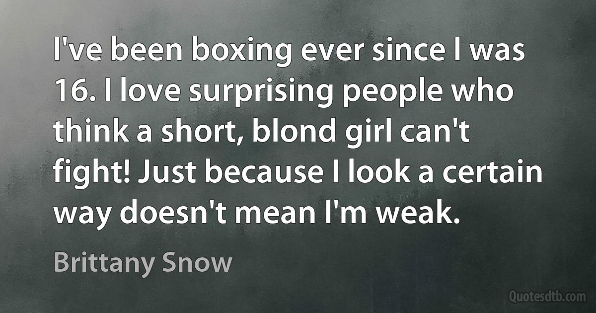 I've been boxing ever since I was 16. I love surprising people who think a short, blond girl can't fight! Just because I look a certain way doesn't mean I'm weak. (Brittany Snow)