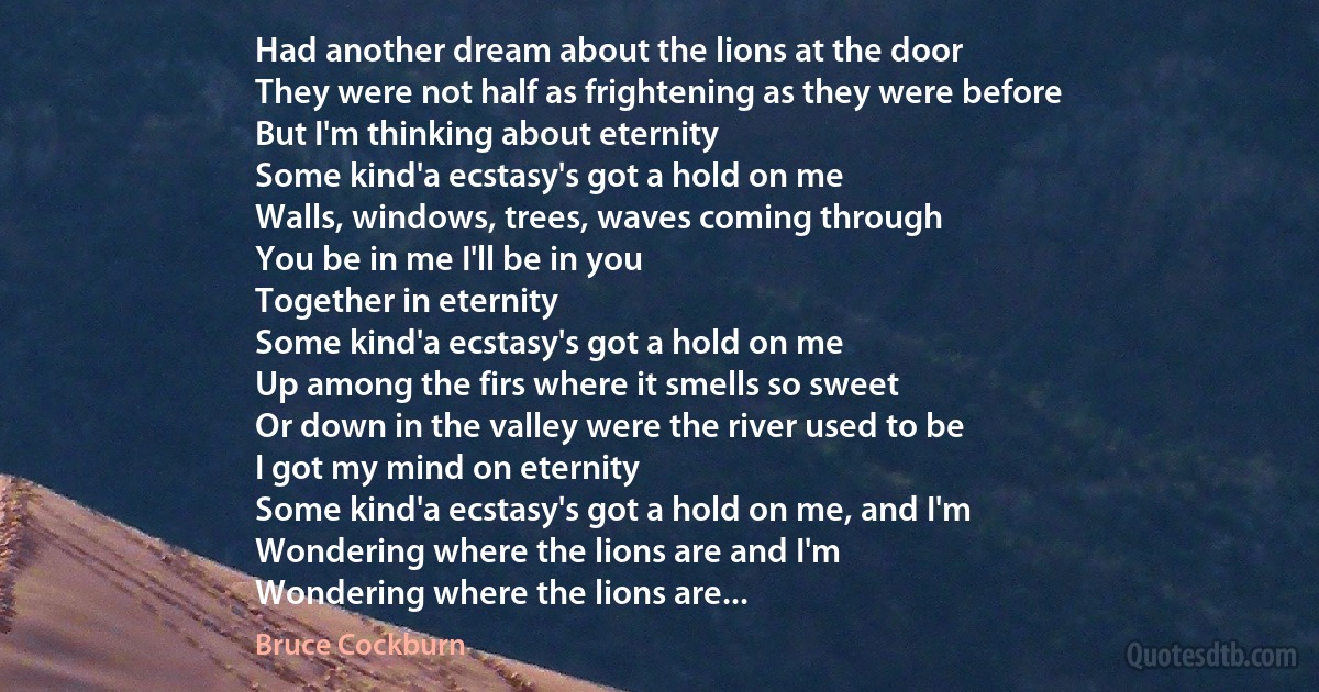 Had another dream about the lions at the door
They were not half as frightening as they were before
But I'm thinking about eternity
Some kind'a ecstasy's got a hold on me
Walls, windows, trees, waves coming through
You be in me I'll be in you
Together in eternity
Some kind'a ecstasy's got a hold on me
Up among the firs where it smells so sweet
Or down in the valley were the river used to be
I got my mind on eternity
Some kind'a ecstasy's got a hold on me, and I'm
Wondering where the lions are and I'm
Wondering where the lions are... (Bruce Cockburn)