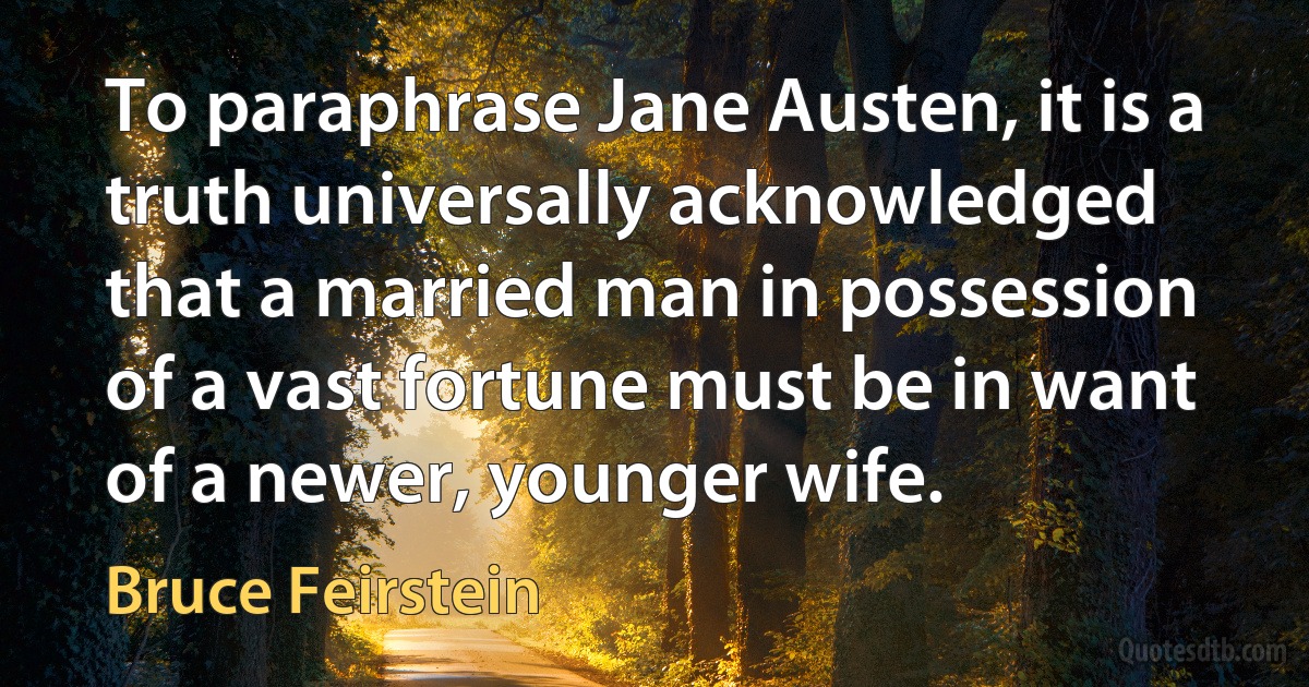 To paraphrase Jane Austen, it is a truth universally acknowledged that a married man in possession of a vast fortune must be in want of a newer, younger wife. (Bruce Feirstein)