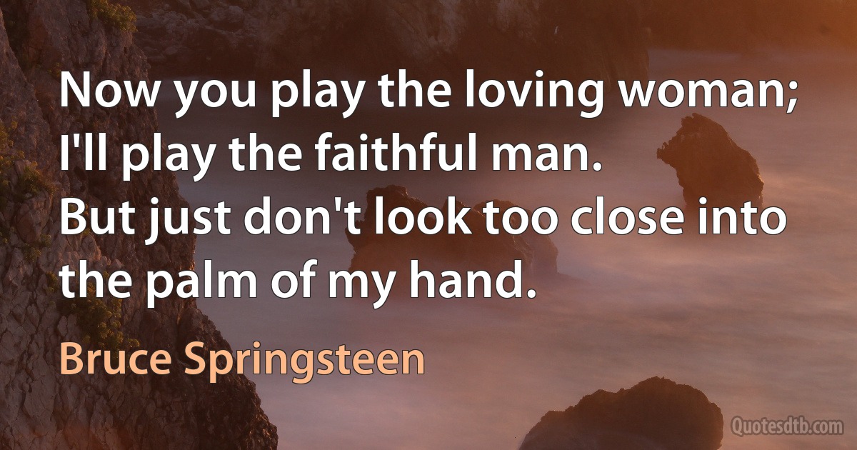 Now you play the loving woman;
I'll play the faithful man.
But just don't look too close into the palm of my hand. (Bruce Springsteen)